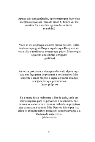 Apesar das consequências, opte sempre por fazer suas
escolhas através da força do amor. O futuro vai lhe
mostrar fez o melhor agindo dessa forma.
(caminho)

Você só existe porque existem outras pessoas. Então
tenha sempre gratidão por aquelas que lhe ajudaram
nesta vida e retribua-as sempre que puder. Mesmo que
seja com um simples obrigado!
(gratidão)

Às vezes procuramos desesperadamente algum lugar
que nos faça parar de procurar a nós mesmos. Mas
somente o amor próprio é capaz de trazer essa tão
desejada paz que procuramos.
(amor próprio)

Se a morte fosse realmente o fim de tudo, seria um
ótimo negócio para os perversos e desonestos, pois
morrendo, cancelariam todas as maldades e prejuízos
que causaram a outrem. Mas Deus é sábio e por isso
criou os extraordinários processos de reencarnação e a
tão temida vida eterna.
(vida eterna)

31

 