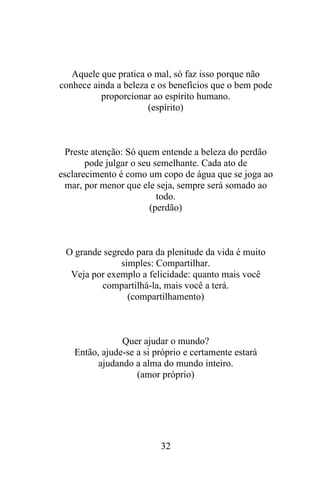 Aquele que pratica o mal, só faz isso porque não
conhece ainda a beleza e os benefícios que o bem pode
proporcionar ao espírito humano.
(espírito)

Preste atenção: Só quem entende a beleza do perdão
pode julgar o seu semelhante. Cada ato de
esclarecimento é como um copo de água que se joga ao
mar, por menor que ele seja, sempre será somado ao
todo.
(perdão)

O grande segredo para da plenitude da vida é muito
simples: Compartilhar.
Veja por exemplo a felicidade: quanto mais você
compartilhá-la, mais você a terá.
(compartilhamento)

Quer ajudar o mundo?
Então, ajude-se a si próprio e certamente estará
ajudando a alma do mundo inteiro.
(amor próprio)

32

 