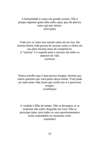A humanidade é como um grande oceano. Não é
porque algumas gotas dele estão sujas, que ele precise
estar sujo por inteiro.
(elevação)

Todo rico se sente rico mesmo antes de ser rico. Da
mesma forma, toda pessoa de sucesso sente a vitória em
sua alma mesmo antes de conquistá-la.
A “certeza” é o segredo para o sucesso em todos os
aspectos da vida.
(certeza)

Nunca acredite que é uma pessoa incapaz, mesmo que
outros queiram que você pense dessa forma. Você pode
ser tudo nesta vida, basta que confie em si e persevere
sempre.
(confiança)

A verdade é filha do tempo. Não se desespere se as
respostas não estão chegando até você. Não se
preocupe tanto, pois todos os seus questionamentos
serão respondidos no momento certo.
(caminho)

33

 