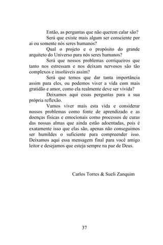 Então, as perguntas que não querem calar são?
Será que existe mais algum ser consciente por
ai ou somente nós seres humanos?
Qual o projeto e o propósito do grande
arquiteto do Universo para nós seres humanos?
Será que nossos problemas corriqueiros que
tanto nos estressam e nos deixam nervosos são tão
complexos e insolúveis assim?
Será que temos que dar tanta importância
assim para eles, ou podemos viver a vida com mais
gratidão e amor, como ela realmente deve ser vivida?
Deixamos aqui essas perguntas para a sua
própria reflexão.
Vamos viver mais esta vida e considerar
nossos problemas como fonte de aprendizado e as
doenças físicas e emocionais como processos de curas
das nossas almas que ainda estão adoentadas, pois é
exatamente isso que elas são, apenas não conseguimos
ser humildes o suficiente para compreender isso.
Deixamos aqui essa mensagem final para você amigo
leitor e desejamos que esteja sempre na paz de Deus.

Carlos Torres & Sueli Zanquim

37

 