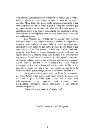 despertar sua consciência sobre si mesmo e o mundo que o rodeia,
orientar, ajudar e potencializar os seus poderes de escolha e
decisão. Afinal todos nós lá no fundo sabemos exatamente o que
está ocorrendo ao nosso redor e qual é o melhor caminho que
devemos seguir e as melhores decisões que devemos tomar, no
entanto, na maioria do tempo nossa mente está desatenta e nossas
consciências estão dispersas para os reais sinais que a vida está
querendo nos passar.
Este Oráculo, na verdade não vai decidir nem resolver
nada para você, como sempre dizemos, a decisão é sempre sua e
ninguém pode fazê-la por você. Não se pode terceirizar uma
responsabilidade, achando que outras pessoas podem fazer o que
você precisa fazer. No entanto, o Oráculo de Ouro traz esse
despertar, esse lapso no tempo, fazendo com que você pare por
alguns instantes e repense sobre suas dúvidas e os contratempos
que estejam fazendo parte da sua vida. Acredite, quando sua mente
se ilumina, todas as sombras que costumam assombrá-la se esvaem
dando lugar à lucidez e ao esclarecimento. Uma simples
mensagem de luz e uma breve orientação podem moldar o seu
caminho e trazer luz para a sua vida através da sua força de
vontade e da sua perseverança, aliadas a reconexão com Deus.
Desejamos imensamente que este livro lhe acompanhe
por muito tempo e que através dele fluam somente boas energias
de amor e paz, trazendo para o seu dia a dia; bons
relacionamentos, bons negócios, boas amizades, muita
prosperidade financeira, muita abundância e um infinito
entusiasmo pela vida.
Que assim seja e assim será! Muita Luz!

Carlos Torres & Sueli Zanquim

5

 