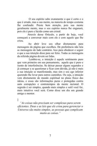 O seu espírito sabe exatamente o que é certo e o
que é errado, mas a sua mente, na maioria do tempo costuma
lhe confundir. Preste bem atenção, pois sua mente
geralmente mente, mas o seu espírito nunca lhe enganará,
pois ele é puro e lúcido como um cristal.
Através desse Oráculo, a partir de hoje, você
começará a conversar mais com ele e com aquele que lhe
criou.
Ao abrir leve seu olhar diretamente para
mensagens da página que escolheu. De preferência não leia
as mensagens do lado contrário. Isso para obedecer e seguir
o que a sua intuição disse para ser feito. Todas as mensagens
da referida página devem ser lidas.
Lembre-se, a intuição é aquele sentimento puro
que vem primeiro em seu pensamento, aquele que é puro e
isento de interferências. Se deixar passar alguns segundos e
já começar a se questionar e ficar com dúvida, já não é mais
a sua intuição se manifestando, mas sim o seu ego inferior
querendo lhe levar para outros caminhos. Ou seja, a intuição
vem diretamente do mundo espiritual no plano físico das
ideias, e essas são informações puras e protegidas contra
auto corrupções e contratempos da mente racional. O
segredo é ser simples, quando mais simples e sutil você for,
mais intuitivo você será. Como disse um dia um grande
amigo e mentor.
]

“As coisas não precisam ser complexas para serem
eficientes. Deus e as leis que ele criou para gerenciar o
Universo são muito simples, as pessoas que complicam
muito as coisas.”

7

 