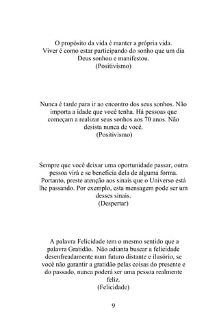 O propósito da vida é manter a própria vida.
Viver é como estar participando do sonho que um dia
Deus sonhou e manifestou.
(Positivismo)

Nunca é tarde para ir ao encontro dos seus sonhos. Não
importa a idade que você tenha. Há pessoas que
começam a realizar seus sonhos aos 70 anos. Não
desista nunca de você.
(Positivismo)

Sempre que você deixar uma oportunidade passar, outra
pessoa virá e se beneficia dela de alguma forma.
Portanto, preste atenção aos sinais que o Universo está
lhe passando. Por exemplo, esta mensagem pode ser um
desses sinais.
(Despertar)

A palavra Felicidade tem o mesmo sentido que a
palavra Gratidão. Não adianta buscar a felicidade
desenfreadamente num futuro distante e ilusório, se
você não garantir a gratidão pelas coisas do presente e
do passado, nunca poderá ser uma pessoa realmente
feliz.
(Felicidade)
9

 