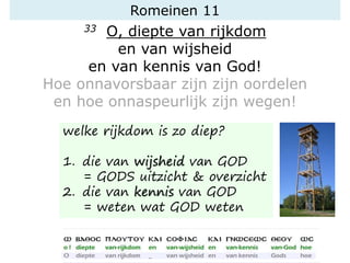 Romeinen 11
33 O, diepte van rijkdom
en van wijsheid
en van kennis van God!
Hoe onnavorsbaar zijn zijn oordelen
en hoe onnaspeurlijk zijn wegen!
welke rijkdom is zo diep?
1. die van wijsheid van GOD
= GODS uitzicht & overzicht
2. die van kennis van GOD
= weten wat GOD weten
 