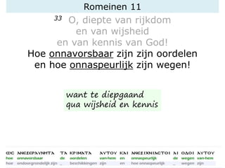 Romeinen 11
33 O, diepte van rijkdom
en van wijsheid
en van kennis van God!
Hoe onnavorsbaar zijn zijn oordelen
en hoe onnaspeurlijk zijn wegen!
want te diepgaand
qua wijsheid en kennis
 