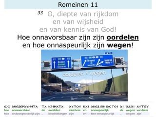 Romeinen 11
33 O, diepte van rijkdom
en van wijsheid
en van kennis van God!
Hoe onnavorsbaar zijn zijn oordelen
en hoe onnaspeurlijk zijn wegen!
oordelen > wegen
 
