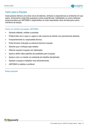 ANTONIO GOMES
© The Insights Group Ltd, 1992-2019. All rights reserved. Página 10
Valor para a Equipe
Cada pessoa oferece uma série única de talentos, atributos e expectativas ao ambiente em que
opera. Acrescente a esta lista quaisquer outras experiências, habilidades ou outros atributos
proporcionados por ANTONIO e disponibilize os mais importantes ítens da lista para outros
membros da equipe.
Como um membro da equipe, ANTONIO:
● Garante reflexão, análise e precisão.
● Prefere lidar com o aqui e o agora e não costuma se distrair com pensamento abstrato.
● Freqüentemente é o especialista técnico.
● Pode fornecer instrução ou estrutura técnica à equipe.
● Garante que o enfoque seja realista.
● Oferece suporte à equipe com dedicação.
● Ajuda a definir altos padrões de qualidade para a equipe.
● Ajuda a criar e a manter um ambiente de trabalho disciplinado.
● Ajudará a equipe a trabalhar mais eficientemente.
● ANTONIO é realista e confiável.
Notas pessoais
 
