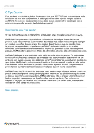 ANTONIO GOMES
© The Insights Group Ltd, 1992-2019. All rights reserved. Página 14
O Tipo Oposto
Esta seção dá um panorana do tipo de pessoa com a qual ANTONIO terá provavelmente mais
dificuldade de lidar e de compreender. A descrição baseia-se no Tipo do Insights oposto a
ANTONIO. Reconhecer essas características pode ajudar a desenvolver estratégias para o
crescimento pessoal e aumento da eficácia interpessoal.
Reconhecendo o seu "Tipo Oposto":
O Tipo do Insights oposto de ANTONIO é o Motivador, o tipo 'Intuição Extrovertido' de Jung.
Os Motivadores possuem a capacidade de considerar de forma igual os resultados e as
pessoas. Eles não gostam de fazer trabalhos detalhados mas podem realizá-los para alcançar
um objetivo específico de curto prazo. Eles gostam das atribuições que, na opinião deles,
façam-nos parecerem bons no que fazem. ANTONIO pode com freqüência encará-los,
entretanto, como demasiadamente otimistas a respeito do que eles e outras pessoas podem
produzir. Os Motivadores podem ser difíceis de administrar. Eles não são administradores natos.
ANTONIO pode perceber o Motivador como indiscreto e às vezes impetuoso. Os Motivadores
necessitam de uma ampla variedade de atividades e da oportunidade de trabalharem em um
ambiente com outras pessoas. Eles podem se tornar "workaholics" se não estiverem cientes dos
seus limites. Os Motivadores buscam com freqüência domínio material, posição social e status.
Eles detestam rotina, detalhes e supervisão controladora e podem assumir comportamentos
pouco francos ou mesmo camaleônicos quando algo ou alguém fica no seu caminho.
ANTONIO com freqüência sentirá o Motivador como tendo um ego inflado e pode se questionar
porque o Motivador prefere se engajar em joguinhos intelectuais do que concluir alguma tarefa
ou dedicar algum tempo consigo próprio. O Motivador pode não se engajar totalmente com um
horário ou projeto caso apareça um desafio melhor ou mais excitante. Eles podem com
freqüência negligenciar trabalhos importantes de preparação que seriam vitais, mas que eles
consideram como sendo desnecessários.
Notas pessoais
 