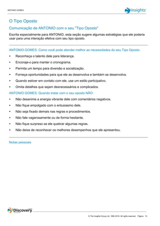 ANTONIO GOMES
© The Insights Group Ltd, 1992-2019. All rights reserved. Página 15
O Tipo Oposto
Comunicação de ANTONIO com o seu "Tipo Oposto"
Escrita especialmente para ANTONIO, esta seção sugere algumas estratégias que ele poderia
usar para uma interação efetiva com seu tipo oposto.
ANTONIO GOMES: Como você pode atender melhor as necessidades do seu Tipo Oposto:
● Reconheça o talento dele para liderança.
● Encoraje-o para manter o cronograma.
● Permita um tempo para diversão e socialização.
● Forneça oportunidades para que ele as desenvolva e também se desenvolva.
● Quando estiver em contato com ele, use um estilo participativo.
● Omita detalhes que sejam desnecessários e complicados.
ANTONIO GOMES: Quando tratar com o seu oposto NÃO:
● Não desanime a energia vibrante dele com comentários negativos.
● Não fique empolgado com o entusiasmo dele.
● Não seja fixado demais nas regras e procedimentos.
● Não fale vagarosamente ou de forma hesitante.
● Não fique surpreso se ele quebrar algumas regras.
● Não deixe de reconhecer os melhores desempenhos que ele apresentou.
Notas pessoais
 