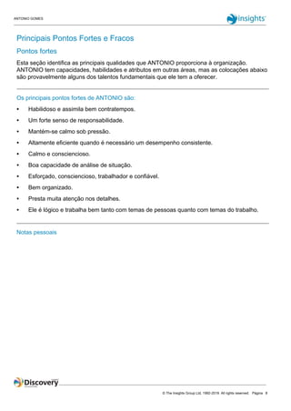 ANTONIO GOMES
© The Insights Group Ltd, 1992-2019. All rights reserved. Página 8
Principais Pontos Fortes e Fracos
Pontos fortes
Esta seção identifica as principais qualidades que ANTONIO proporciona à organização.
ANTONIO tem capacidades, habilidades e atributos em outras áreas, mas as colocações abaixo
são provavelmente alguns dos talentos fundamentais que ele tem a oferecer.
Os principais pontos fortes de ANTONIO são:
● Habilidoso e assimila bem contratempos.
● Um forte senso de responsabilidade.
● Mantém-se calmo sob pressão.
● Altamente eficiente quando é necessário um desempenho consistente.
● Calmo e consciencioso.
● Boa capacidade de análise de situação.
● Esforçado, consciencioso, trabalhador e confiável.
● Bem organizado.
● Presta muita atenção nos detalhes.
● Ele é lógico e trabalha bem tanto com temas de pessoas quanto com temas do trabalho.
Notas pessoais
 