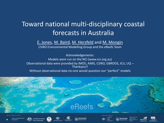 Toward national multi-disciplinary coastal
forecasts in Australia
E. Jones, M. Baird, M. Herzfeld and M. Mongin
CSIRO Environmental Modelling Group and the eReefs Team
Acknowledgements:
Models were run on the NCI (www.nci.org.au)
Observational data were provided by IMOS, AIMS, CSIRO, GBROOS, JCU, UQ –
Thankyou!!
Without observational data no-one would question our “perfect” models
 