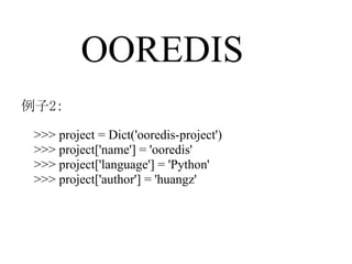 OOREDIS
例子2：

 >>> project = Dict('ooredis-project')
 >>> project['name'] = 'ooredis'
 >>> project['language'] = 'Python'
 >>> project['author'] = 'huangz'
 