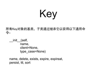 Key
所有Key对象的基类，子类通过继承它以获得以下通用命
令：

 __init__(self,
         name,
         client=None,
         type_case=None)

 name, delete, exists, expire, expireat,
 persist, ttl, sort
 