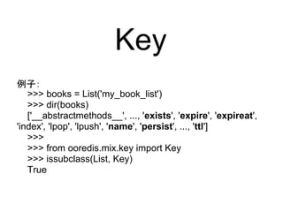 Key
例子：
   >>> books = List('my_book_list')
   >>> dir(books)
   ['__abstractmethods__', ..., 'exists', 'expire', 'expireat',
'index', 'lpop', 'lpush', 'name', 'persist', ..., 'ttl']
   >>>
   >>> from ooredis.mix.key import Key
   >>> issubclass(List, Key)
   True
 