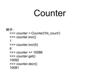 Counter
例子：
 >>> counter = Counter('hit_count')
 >>> counter.incr()
 1
 >>> counter.incr(5)
 6
 >>> counter += 10086
 >>> counter.get()
 10092
 >>> counter.decr()
 10091
 
