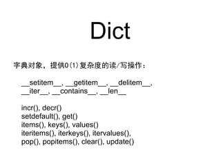 Dict
字典对象，提供O(1)复杂度的读/写操作：

 __setitem__, __getitem__, __delitem__,
 __iter__, __contains__, __len__

 incr(), decr()
 setdefault(), get()
 items(), keys(), values()
 iteritems(), iterkeys(), itervalues(),
 pop(), popitems(), clear(), update()
 