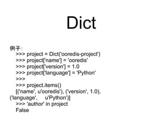 Dict
例子：
    >>> project = Dict('ooredis-project')
    >>> project['name'] = 'ooredis'
    >>> project['version'] = 1.0
    >>> project['language'] = 'Python'
    >>>
    >>> project.items()
    [('name', u'ooredis'), ('version', 1.0),
('language', u'Python')]
    >>> 'author' in project
    False
 