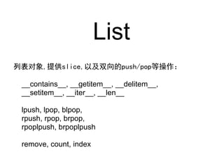 List
列表对象,提供slice,以及双向的push/pop等操作：

 __contains__, __getitem__, __delitem__,
 __setitem__, __iter__, __len__

 lpush, lpop, blpop,
 rpush, rpop, brpop,
 rpoplpush, brpoplpush

 remove, count, index
 