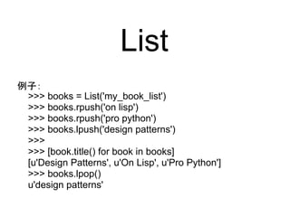 List
例子：
 >>> books = List('my_book_list')
 >>> books.rpush('on lisp')
 >>> books.rpush('pro python')
 >>> books.lpush('design patterns')
 >>>
 >>> [book.title() for book in books]
 [u'Design Patterns', u'On Lisp', u'Pro Python']
 >>> books.lpop()
 u'design patterns'
 