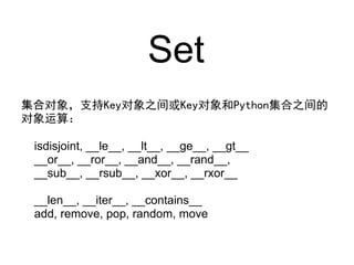 Set
集合对象，支持Key对象之间或Key对象和Python集合之间的
对象运算：

 isdisjoint, __le__, __lt__, __ge__, __gt__
 __or__, __ror__, __and__, __rand__,
 __sub__, __rsub__, __xor__, __rxor__

 __len__, __iter__, __contains__
 add, remove, pop, random, move
 