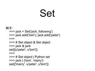 Set
例子：
 >>> jack = Set('jack_following')
 >>> jack.add('tom'); jack.add('peter')
 >>>
 >>> # Set object & Set object
 >>> jack & jack
 set([u'peter', u'tom'])
 >>>
 >>> # Set object | Python set
 >>> jack | {'tom', 'marry'}
 set(['marry', u'peter', u'tom'])
 