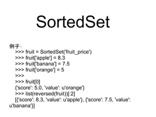 SortedSet
例子：
   >>> fruit = SortedSet('fruit_price')
   >>> fruit['apple'] = 8.3
   >>> fruit['banana'] = 7.5
   >>> fruit['orange'] = 5
   >>>
   >>> fruit[0]
   {'score': 5.0, 'value': u'orange'}
   >>> list(reversed(fruit))[:2]
   [{'score': 8.3, 'value': u'apple'}, {'score': 7.5, 'value':
u'banana'}]
 