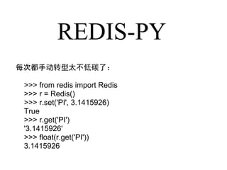 REDIS-PY
每次都手动转型太不低碳了：

 >>> from redis import Redis
 >>> r = Redis()
 >>> r.set('PI', 3.1415926)
 True
 >>> r.get('PI')
 '3.1415926'
 >>> float(r.get('PI'))
 3.1415926
 