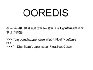 OOREDIS
在ooreids中，你可以通过给Key对象传入TypeCase类来控
制值的转型：

>>> from ooredis.type_case import FloatTypeCase
>>>
>>> f = Dict('floats', type_case=FloatTypeCase)
 