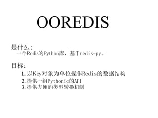 OOREDIS
是什么：
一个Redis的Python库，基于redis-py。

目标：
 1. 以Key对象为单位操作Redis的数据结构
 2. 提供一组Pythonic的API
 3. 提供方便的类型转换机制
 