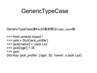 GenericTypeCase

GenericTypeCase是Key对象的默认type_case值：

>>> from ooredis import *
>>> jack = Dict('jack_profile')
>>> jack['name'] = 'Jack Loz'
>>> jack['age'] = 35
>>> jack
Dict Key 'jack_profile': {'age': 35, 'name': u'Jack Loz'}
 