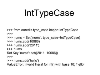 IntTypeCase
>>> from ooredis.type_case import IntTypeCase
>>>
>>> nums = Set('nums', type_case=IntTypeCase)
>>> nums.add(10086)
>>> nums.add('2011')
>>> nums
Set Key 'nums': set([2011, 10086])
>>>
>>> nums.add('hello')
ValueError: invalid literal for int() with base 10: 'hello'
 