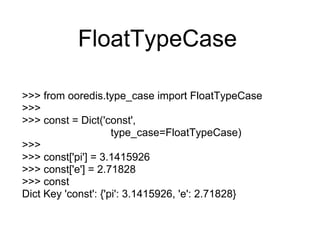 FloatTypeCase

>>> from ooredis.type_case import FloatTypeCase
>>>
>>> const = Dict('const',
                     type_case=FloatTypeCase)
>>>
>>> const['pi'] = 3.1415926
>>> const['e'] = 2.71828
>>> const
Dict Key 'const': {'pi': 3.1415926, 'e': 2.71828}
 