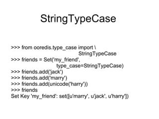 StringTypeCase

>>> from ooredis.type_case import 
                             StringTypeCase
>>> friends = Set('my_friend',
                    type_case=StringTypeCase)
>>> friends.add('jack')
>>> friends.add('marry')
>>> friends.add(unicode('harry'))
>>> friends
Set Key 'my_friend': set([u'marry', u'jack', u'harry'])
 
