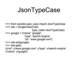 JsonTypeCase
>>> from ooredis.type_case import JsonTypeCase
>>> site = SingleValue('site',
                          type_case=JsonTypeCase)
>>> google = {'name': 'google',
                 'type': 'search engine',
                 'url': 'www.google.com'}
>>> site.set(google)
>>> site.get()
{u'url': u'www.google.com', u'type': u'search engine',
u'name': u'google'}
 