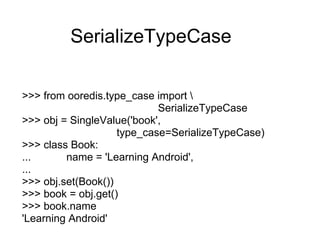 SerializeTypeCase

>>> from ooredis.type_case import 
                            SerializeTypeCase
>>> obj = SingleValue('book',
                    type_case=SerializeTypeCase)
>>> class Book:
...      name = 'Learning Android',
...
>>> obj.set(Book())
>>> book = obj.get()
>>> book.name
'Learning Android'
 