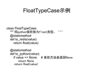 FloatTypeCase示例


class FloatTypeCase:
   """ 将python值转换为float类型。 """
   @staticmethod
   def to_redis(value):
      return float(value)

    @staticmethod
    def to_python(value):
       if value == None: # 某些方法会返回None
            return None
        return float(value)
 