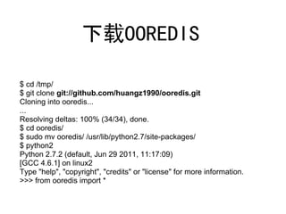 下载OOREDIS

$ cd /tmp/
$ git clone git://github.com/huangz1990/ooredis.git
Cloning into ooredis...
...
Resolving deltas: 100% (34/34), done.
$ cd ooredis/
$ sudo mv ooredis/ /usr/lib/python2.7/site-packages/
$ python2
Python 2.7.2 (default, Jun 29 2011, 11:17:09)
[GCC 4.6.1] on linux2
Type "help", "copyright", "credits" or "license" for more information.
>>> from ooredis import *
 