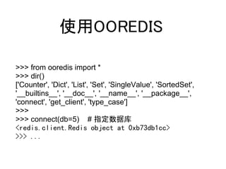 使用OOREDIS

>>> from ooredis import *
>>> dir()
['Counter', 'Dict', 'List', 'Set', 'SingleValue', 'SortedSet',
'__builtins__', '__doc__', '__name__', '__package__',
'connect', 'get_client', 'type_case']
>>>
>>> connect(db=5) # 指定数据库
<redis.client.Redis object at 0xb73db1cc>
>>> ...
 