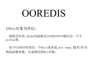 OOREDIS
以Key对象为单位：
  根据其作用，Redis的函数在OOREDIS中被归为一个个
python类。

 每个OOREDIS类以一个Key(或者说,key name,键名)作为
构造函数参数，生成相应的Key对象。
 