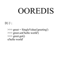 OOREDIS
例子：

 >>> greet = SingleValue('greeting')
 >>> greet.set('hello world')
 >>> greet.get()
 u'hello world'
 