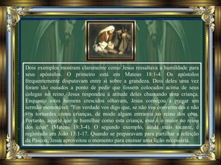 Dois exemplos mostram claramente como Jesus ressaltava a humildade para
seus apóstolos. O primeiro está em Mateus 18:1-4. Os apóstolos
frequentemente disputavam entre si sobre a grandeza. Dois deles uma vez
foram tão ousados a ponto de pedir que fossem colocados acima de seus
colegas no reino. Jesus respondeu à atitude deles chamando uma criança.
Enquanto estes homens crescidos olhavam, Jesus começou a pregar um
sermão memorável: "Em verdade vos digo que, se não vos converterdes e não
vos tornardes como crianças, de modo algum entrareis no reino dos céus.
Portanto, aquele que se humilhar como esta criança, esse é o maior no reino
dos céus" (Mateus 18:3-4). O segundo exemplo, ainda mais tocante, é
registrado em João 13:1-17. Quando se preparavam para partilhar a refeição
da Páscoa, Jesus aproveitou o momento para ensinar uma lição necessária.
 