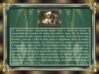 Os apóstolos jamais esqueceriam aquela noite, e Jesus não perdeu a
oportunidade para ensinar. Ele tomou uma toalha e água e foi, de discípulo
em discípulo, lavando seus pés. Isto era, por costume, serviço dos servos mais
humildes, mas aqui o filho de Deus estava se humilhando diante de simples
galileus. Quando terminou, ele voltou-se para os apóstolos e perguntou?
"Compreendeis o que vos fiz? Vós me chamais o Mestre e o Senhor e dizeis
bem; porque eu o sou. Ora, se eu, sendo o Senhor e o Mestre, vos lavei os pés,
também vós deveis lavar os pés uns dos outros. Porque eu vos dei o exemplo,
para que, como eu vos fiz, façais vós também. Em verdade, em verdade vos
digo que o servo não é maior do que seu senhor, nem o enviado, maior do que
aquele que o enviou. Ora, se sabeis estas cousas, bem-aventurados sois se as
praticardes" (João 13:12-17).
 