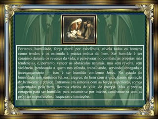 Portanto, humildade, força moral por excelência, nivela todos os homens
como irmãos e os estimula à prática mútua do bem. Ser humilde é ser
corajoso durante os reveses da vida, é perseverar no combate às próprias más
tendências, é, portanto, vencer os obstáculos naturais, mas sem revolta, sem
violência, perdoando a quem nos ofenda, trabalhando, servindo abnegada e
incessantemente — isso é ser humilde conforme Jesus. No estado de
humildade nos sentimos felizes, alegres, de bem com a vida, temos sensação
de bem-estar e prazer. Entramos em sintonia com as forças superiores, somos
sustentados pelo bem, ficamos cheios de vida; de energia. Mas é preciso
coragem para ser humilde; para assumir-se por inteiro, confrontar-se com as
próprias imperfeições, fraquezas e limitações.
 