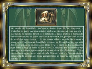 No estado de humildade analisamos nossas imperfeições, fraquezas e
limitações tal como dedicado médico analisa os sintomas de uma doença e
recomenda os devidos remédios e tratamentos. Jesus exaltou a humildade
como condição para se poder entrar no Reino dos Céus, porque é em estado
de humildade que criamos o céu em nossas vidas e na vida das pessoas a
nossa volta. Em estado de humildade entramos no Reino dos Céus que está
dentro de nós, como ensinou Jesus (João 17:21). Eram os dias derradeiros
dEle, sobre a face da Terra. E Ele o sabia. Anunciado Seu nascimento por
mensageiros celestes, aguardado pelos séculos afora, Ele afinal chegou. Viveu
com os homens por pouco mais de três décadas. Iniciou o Seu messianato
numa festa de alegrias, em Caná, comemorando as bodas de um parente de
Sua mãe.
 