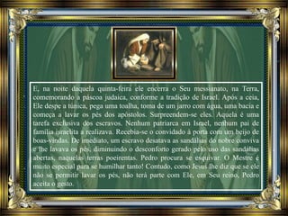 E, na noite daquela quinta-feira ele encerra o Seu messianato, na Terra,
comemorando a páscoa judaica, conforme a tradição de Israel. Após a ceia,
Ele despe a túnica, pega uma toalha, toma de um jarro com água, uma bacia e
começa a lavar os pés dos apóstolos. Surpreendem-se eles. Aquela é uma
tarefa exclusiva dos escravos. Nenhum patriarca em Israel, nenhum pai de
família israelita a realizava. Recebia-se o convidado à porta com um beijo de
boas-vindas. De imediato, um escravo desatava as sandálias do nobre conviva
e lhe lavava os pés, diminuindo o desconforto gerado pelo uso das sandálias
abertas, naquelas terras poeirentas. Pedro procura se esquivar. O Mestre é
muito especial para se humilhar tanto! Contudo, como Jesus lhe diz que se ele
não se permitir lavar os pés, não terá parte com Ele, em Seu reino, Pedro
aceita o gesto.
 