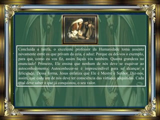 Concluída a tarefa, o excelente professor da Humanidade toma assento
novamente entre os que privam da ceia, e aduz: Porque eu dei-vos o exemplo,
para que, como eu vos fiz, assim façais vós também. Quanta grandeza no
enunciado! Primeiro, Ele ensina que nenhum de nós deve se esquivar ao
autoconhecimento. Autoconhecer-se é imprescindível para se alcançar a
felicidade. Dessa forma, Jesus enfatiza que Ele é Mestre e Senhor. Diz-nos,
assim, que cada um de nós deve ter consciência das virtudes adquiridas. Cada
qual deve saber o que já conquistou, o seu valor.
 