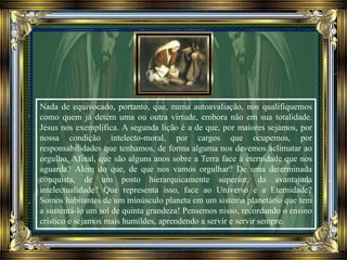 Nada de equivocado, portanto, que, numa autoavaliação, nos qualifiquemos
como quem já detém uma ou outra virtude, embora não em sua totalidade.
Jesus nos exemplifica. A segunda lição é a de que, por maiores sejamos, por
nossa condição intelecto-moral, por cargos que ocupemos, por
responsabilidades que tenhamos, de forma alguma nos devemos aclimatar ao
orgulho. Afinal, que são alguns anos sobre a Terra face à eternidade que nos
aguarda? Além do que, de que nos vamos orgulhar? De uma determinada
conquista, de um posto hierarquicamente superior, da avantajada
intelectualidade? Que representa isso, face ao Universo e a Eternidade?
Somos habitantes de um minúsculo planeta em um sistema planetário que tem
a sustentá-lo um sol de quinta grandeza! Pensemos nisso, recordando o ensino
crístico e sejamos mais humildes, aprendendo a servir e servir sempre.
 