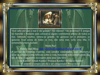 Você sabe por que o mar é tão grande? Tão imenso? Tão poderoso? É porque
foi humilde o bastante para colocar-se alguns centímetros abaixo de todos os
rios. Sabendo receber, tornou-se grande. Se quisesse ser o primeiro, se
quisesse ficar acima de todos os rios, não seria mar, seria uma ilha. E
certamente estaria isolado.
Muita Paz!
Visite o meu Blog: http://espiritual-espiritual.blogspot.com.br
A serviço da Doutrina Espírita; com estudos comentados, cujo objetivo é
levar as pessoas a uma reflexão sobre a vida, buscando pela compreensão das
leis divinas o equilíbrio necessário para uma vida feliz.
Leia Kardec! Estude Kardec! Pratique Kardec! Divulgue Kardec!
O amanhã é sempre um dia a ser conquistado! Pense nisso!
 