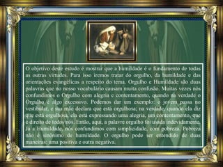 O objetivo deste estudo é mostrar que a humildade é o fundamento de todas
as outras virtudes. Para isso iremos tratar do orgulho, da humildade e das
orientações evangélicas a respeito do tema. Orgulho e Humildade são duas
palavras que no nosso vocabulário causam muita confusão. Muitas vezes nós
confundimos o Orgulho com alegria e contentamento, quando na verdade o
Orgulho é algo excessivo. Podemos dar um exemplo: o jovem passa no
vestibular, e sua mãe declara que está orgulhosa; na verdade, quando ela diz
que está orgulhosa, ela está expressando uma alegria, um contentamento, que
é direito de todos nós. Então, aqui, a palavre orgulho foi usada indevidamente.
Já a Humildade, nós confundimos com simplicidade, com pobreza. Pobreza
não é sinônimo de humildade. O orgulho pode ser entendido de duas
maneiras: uma positiva e outra negativa.
 
