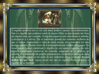 O orgulho positivo tem a ver com amor próprio, apreço e reconhecimento.
Este é o orgulho que podemos sentir de nossos filhos ou pais quando são bons
em alguma área, por exemplo. O orgulho negativo está relacionado à soberba,
à arrogância e à altivez. Ele se manifesta quando nos achamos melhores do
que os outros, diminuímos o valor de outra pessoa, nos colocamos em uma
posição superior. Muitas vezes ele é acompanhado por atitudes arrogantes. No
nosso estudo, vamos conceituar o orgulho no seu aspecto negativo, ou seja,
naquela valorização excessiva, no conceito exagerado de si próprio, na
soberba. É o sentimento da própria grandeza real, existente no íntimo de cada
ser, mas transbordado ou desviado do seu verdadeiro curso. Exemplo: Eu sou
melhor do que você. Agora, existe um tipo de orgulho muito perigoso: o
orgulho de ser humilde:
 